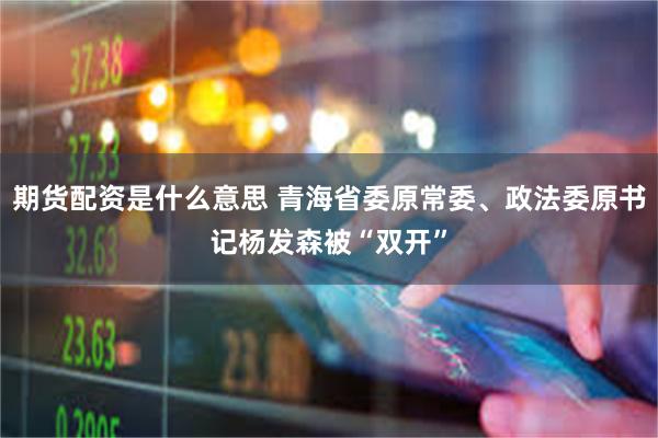 期货配资是什么意思 青海省委原常委、政法委原书记杨发森被“双开”