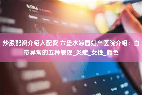 炒股配资介绍入配资 六盘水凉园妇产医院介绍：白带异常的五种表现_炎症_女性_颜色