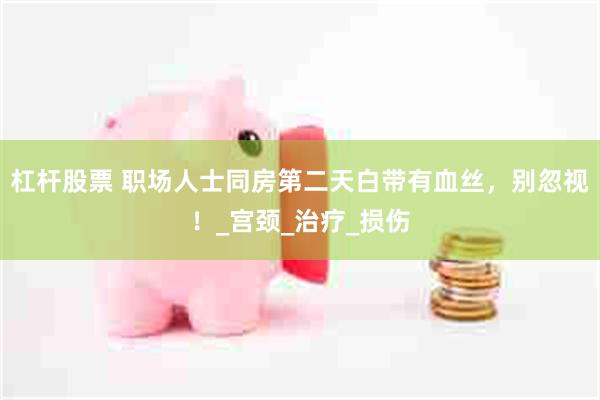 杠杆股票 职场人士同房第二天白带有血丝，别忽视！_宫颈_治疗
