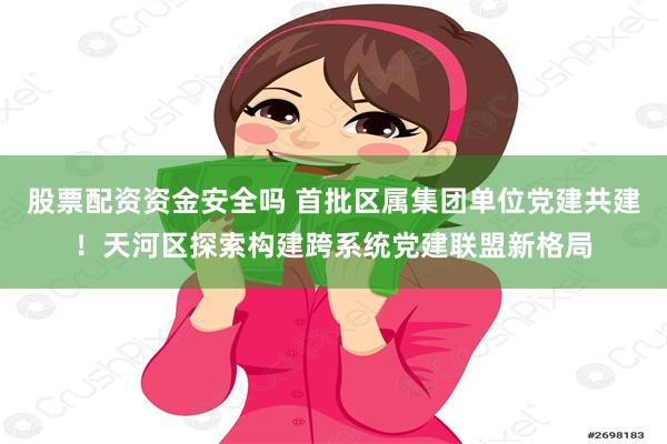 股票配资资金安全吗 首批区属集团单位党建共建！天河区探索构建