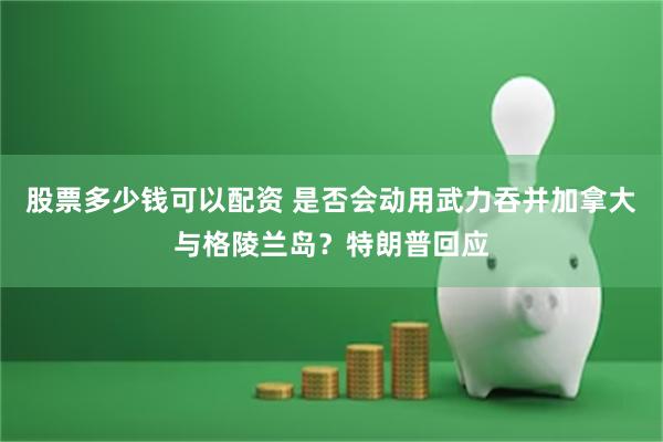 股票多少钱可以配资 是否会动用武力吞并加拿大与格陵兰岛？特朗