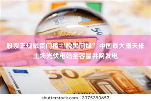 股票正规融资门槛 “脱黑向绿” 中国最大露天排土场光伏电站全
