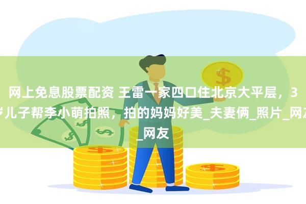 网上免息股票配资 王雷一家四口住北京大平层，3岁儿子帮李小萌