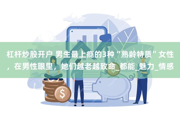 杠杆炒股开户 男生最上瘾的3种“熟龄特质”女性，在男性眼里，