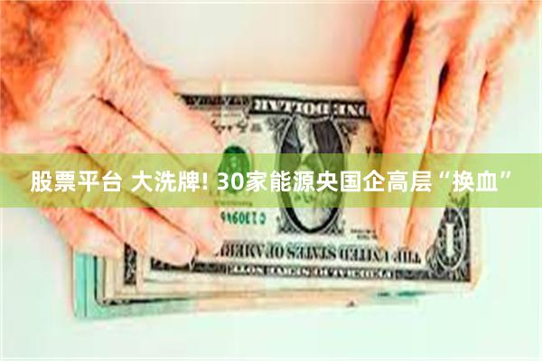 股票平台 大洗牌! 30家能源央国企高层“换血”