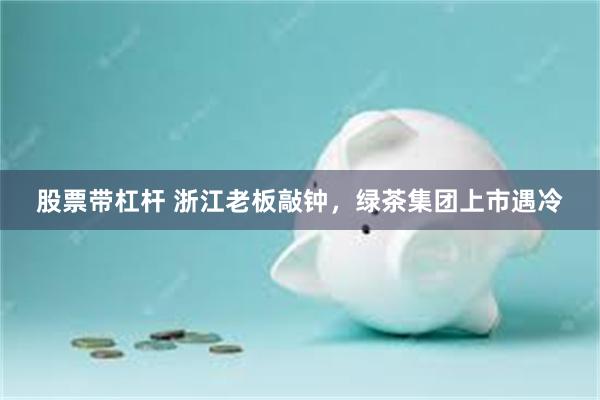 股票带杠杆 浙江老板敲钟，绿茶集团上市遇冷