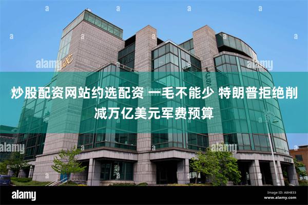 炒股配资网站约选配资 一毛不能少 特朗普拒绝削减万亿美元军费