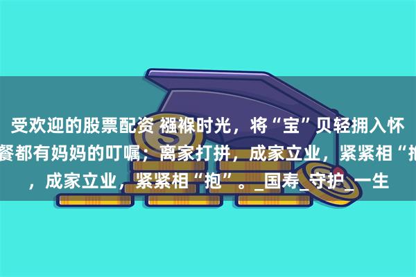 受欢迎的股票配资 襁褓时光，将“宝”贝轻拥入怀；上学后，每顿