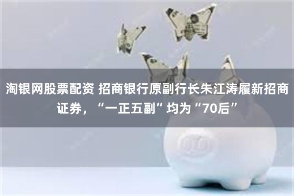 淘银网股票配资 招商银行原副行长朱江涛履新招商证券，“一正五