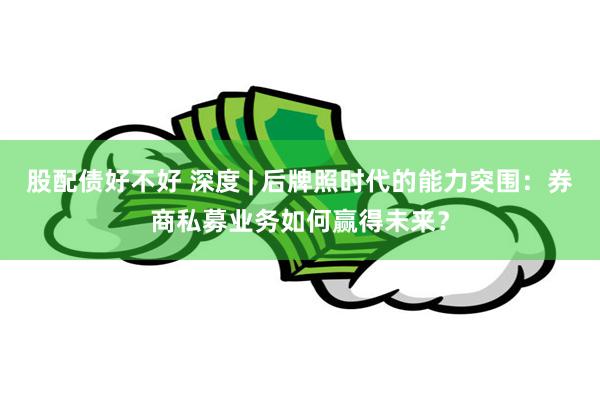 股配债好不好 深度 | 后牌照时代的能力突围：券商私募业务如