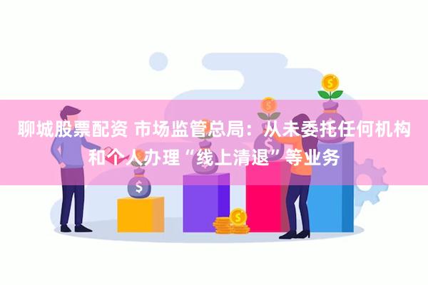 聊城股票配资 市场监管总局：从未委托任何机构和个人办理“线上