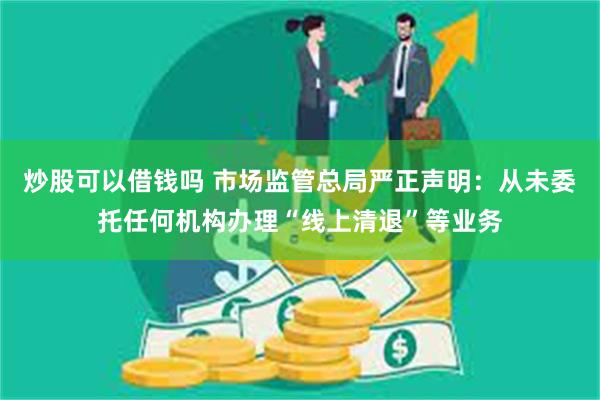 炒股可以借钱吗 市场监管总局严正声明：从未委托任何机构办理“