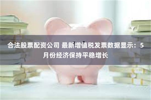 合法股票配资公司 最新增值税发票数据显示：5月份经济保持平稳